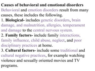 Causes of behavioral and emotional disorders
Behavioral and emotion disorders result from many
causes, these includes the following.
1. Biological- includes genetic disorders, brain
damage, and malnutrition, allergies, temperament
and damage to the central nervous system.
2. Family factors- include family interactions,
family influence, child abuse, neglect, and poor
disciplinary practices at home.
3. Cultural factors- include some traditional and
cultural negative practices, for example watching
violence and sexually oriented movies and TV
programs.
 