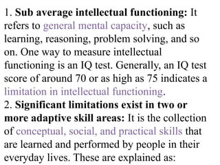 1. Sub average intellectual functioning: It
refers to general mental capacity, such as
learning, reasoning, problem solving, and so
on. One way to measure intellectual
functioning is an IQ test. Generally, an IQ test
score of around 70 or as high as 75 indicates a
limitation in intellectual functioning.
2. Significant limitations exist in two or
more adaptive skill areas: It is the collection
of conceptual, social, and practical skills that
are learned and performed by people in their
everyday lives. These are explained as:
 