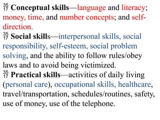  Conceptual skills—language and literacy;
money, time, and number concepts; and self-
direction.
 Social skills—interpersonal skills, social
responsibility, self-esteem, social problem
solving, and the ability to follow rules/obey
laws and to avoid being victimized.
 Practical skills—activities of daily living
(personal care), occupational skills, healthcare,
travel/transportation, schedules/routines, safety,
use of money, use of the telephone.
 