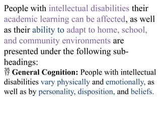 People with intellectual disabilities their
academic learning can be affected, as well
as their ability to adapt to home, school,
and community environments are
presented under the following sub-
headings:
 General Cognition: People with intellectual
disabilities vary physically and emotionally, as
well as by personality, disposition, and beliefs.
 