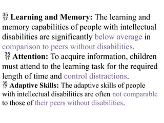  Learning and Memory: The learning and
memory capabilities of people with intellectual
disabilities are significantly below average in
comparison to peers without disabilities.
 Attention: To acquire information, children
must attend to the learning task for the required
length of time and control distractions.
 Adaptive Skills: The adaptive skills of people
with intellectual disabilities are often not comparable
to those of their peers without disabilities.
 