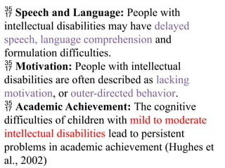  Speech and Language: People with
intellectual disabilities may have delayed
speech, language comprehension and
formulation difficulties.
 Motivation: People with intellectual
disabilities are often described as lacking
motivation, or outer-directed behavior.
 Academic Achievement: The cognitive
difficulties of children with mild to moderate
intellectual disabilities lead to persistent
problems in academic achievement (Hughes et
al., 2002)
 