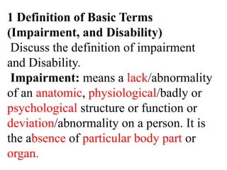1 Definition of Basic Terms
(Impairment, and Disability)
Discuss the definition of impairment
and Disability.
Impairment: means a lack/abnormality
of an anatomic, physiological/badly or
psychological structure or function or
deviation/abnormality on a person. It is
the absence of particular body part or
organ.
 