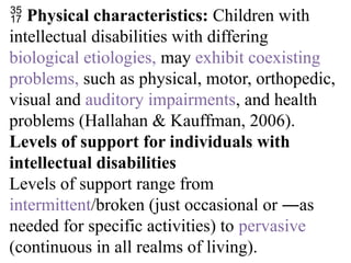  Physical characteristics: Children with
intellectual disabilities with differing
biological etiologies, may exhibit coexisting
problems, such as physical, motor, orthopedic,
visual and auditory impairments, and health
problems (Hallahan & Kauffman, 2006).
Levels of support for individuals with
intellectual disabilities
Levels of support range from
intermittent/broken (just occasional or ―as
needed for specific activities) to pervasive
(continuous in all realms of living).
 