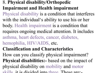 8. Physical disability/Orthopedic
Impairment and Health impairment
Physical disability is a condition that interferes
with the individual‘s ability to use his or her
body. Health impairment is a condition that
requires ongoing medical attention. It includes
asthma, heart defects, cancer, diabetes,
hemophilia, HIV/AIDS, etc.
Classification and Characteristics
How can you classify physical impairment?
Physical disabilities:- based on the impact of
physical disability on mobility and motor
 