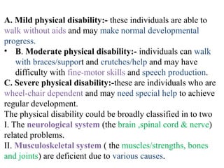 A. Mild physical disability:- these individuals are able to
walk without aids and may make normal developmental
progress.
• B. Moderate physical disability:- individuals can walk
with braces/support and crutches/help and may have
difficulty with fine-motor skills and speech production.
C. Severe physical disability:-these are individuals who are
wheel-chair dependent and may need special help to achieve
regular development.
The physical disability could be broadly classified in to two
I. The neurological system (the brain ,spinal cord & nerve)
related problems.
II. Musculoskeletal system ( the muscles/strengths, bones
and joints) are deficient due to various causes.
 