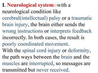 I. Neurological system:-with a
neurological condition like
cerebral(intellectual) palsy or a traumatic
brain injury, the brain either sends the
wrong instructions or interprets feedback
incorrectly. In both cases, the result is
poorly coordinated movement.
With the spinal cord injury or deformity,
the path ways between the brain and the
muscles are interrupted, so messages are
transmitted but never received.
 