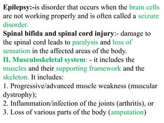 Epilepsy:-is disorder that occurs when the brain cells
are not working properly and is often called a seizure
disorder.
Spinal bifida and spinal cord injury:- damage to
the spinal cord leads to paralysis and loss of
sensation in the affected areas of the body.
II. Musculoskeletal system: - it includes the
muscles and their supporting framework and the
skeleton. It includes:
1. Progressive/advanced muscle weakness (muscular
dystrophy);
2. Inflammation/infection of the joints (arthritis), or
3. Loss of various parts of the body (amputation)
 