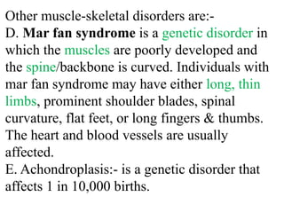 Other muscle-skeletal disorders are:-
D. Mar fan syndrome is a genetic disorder in
which the muscles are poorly developed and
the spine/backbone is curved. Individuals with
mar fan syndrome may have either long, thin
limbs, prominent shoulder blades, spinal
curvature, flat feet, or long fingers & thumbs.
The heart and blood vessels are usually
affected.
E. Achondroplasis:- is a genetic disorder that
affects 1 in 10,000 births.
 