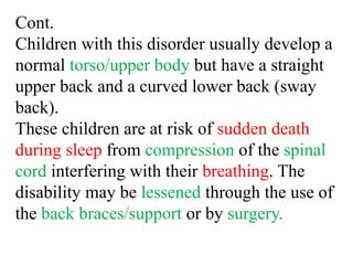 Cont.
Children with this disorder usually develop a
normal torso/upper body but have a straight
upper back and a curved lower back (sway
back).
These children are at risk of sudden death
during sleep from compression of the spinal
cord interfering with their breathing. The
disability may be lessened through the use of
the back braces/support or by surgery.
 