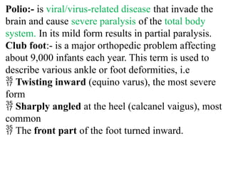 Polio:- is viral/virus-related disease that invade the
brain and cause severe paralysis of the total body
system. In its mild form results in partial paralysis.
Club foot:- is a major orthopedic problem affecting
about 9,000 infants each year. This term is used to
describe various ankle or foot deformities, i.e
 Twisting inward (equino varus), the most severe
form
 Sharply angled at the heel (calcanel vaigus), most
common
 The front part of the foot turned inward.
 
