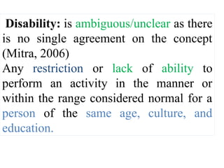 Disability: is ambiguous/unclear as there
is no single agreement on the concept
(Mitra, 2006)
Any restriction or lack of ability to
perform an activity in the manner or
within the range considered normal for a
person of the same age, culture, and
education.
 