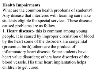 Health Impairments
What are the common health problems of students?
Any disease that interferes with learning can make
students eligible for special services. These disease
caused problems are as follow.
1. Heart disease:- this is common among young
people. It is caused by improper circulation of blood
by the heart some of the disorders are congenital
(present at birth);others are the product of
inflammatory heart disease. Some students have
heart value disorders; others have disorders of the
blood vessels. His time heart implantation helps
children to get cured.
 