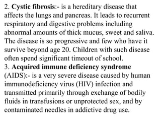 2. Cystic fibrosis:- is a hereditary disease that
affects the lungs and pancreas. It leads to recurrent
respiratory and digestive problems including
abnormal amounts of thick mucus, sweet and saliva.
The disease is so progressive and few who have it
survive beyond age 20. Children with such disease
often spend significant timeout of school.
3. Acquired immune deficiency syndrome
(AIDS):- is a very severe disease caused by human
immunodeficiency virus (HIV) infection and
transmitted primarily through exchange of bodily
fluids in transfusions or unprotected sex, and by
contaminated needles in addictive drug use.
 