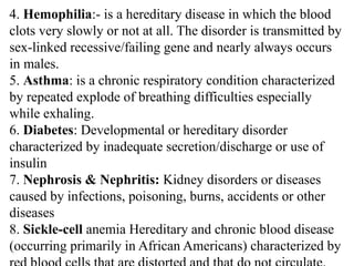 4. Hemophilia:- is a hereditary disease in which the blood
clots very slowly or not at all. The disorder is transmitted by
sex-linked recessive/failing gene and nearly always occurs
in males.
5. Asthma: is a chronic respiratory condition characterized
by repeated explode of breathing difficulties especially
while exhaling.
6. Diabetes: Developmental or hereditary disorder
characterized by inadequate secretion/discharge or use of
insulin
7. Nephrosis & Nephritis: Kidney disorders or diseases
caused by infections, poisoning, burns, accidents or other
diseases
8. Sickle-cell anemia Hereditary and chronic blood disease
(occurring primarily in African Americans) characterized by
 