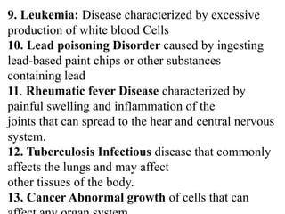 9. Leukemia: Disease characterized by excessive
production of white blood Cells
10. Lead poisoning Disorder caused by ingesting
lead-based paint chips or other substances
containing lead
11. Rheumatic fever Disease characterized by
painful swelling and inflammation of the
joints that can spread to the hear and central nervous
system.
12. Tuberculosis Infectious disease that commonly
affects the lungs and may affect
other tissues of the body.
13. Cancer Abnormal growth of cells that can
 