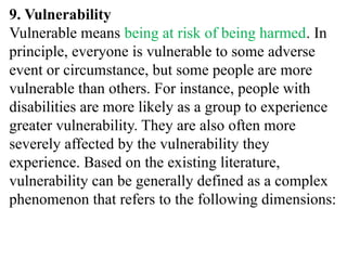 9. Vulnerability
Vulnerable means being at risk of being harmed. In
principle, everyone is vulnerable to some adverse
event or circumstance, but some people are more
vulnerable than others. For instance, people with
disabilities are more likely as a group to experience
greater vulnerability. They are also often more
severely affected by the vulnerability they
experience. Based on the existing literature,
vulnerability can be generally defined as a complex
phenomenon that refers to the following dimensions:
 