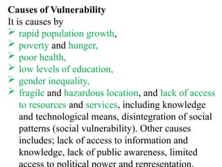 Causes of Vulnerability
It is causes by
 rapid population growth,
 poverty and hunger,
 poor health,
 low levels of education,
 gender inequality,
 fragile and hazardous location, and lack of access
to resources and services, including knowledge
and technological means, disintegration of social
patterns (social vulnerability). Other causes
includes; lack of access to information and
knowledge, lack of public awareness, limited
 