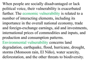 When people are socially disadvantaged or lack
political voice, their vulnerability is exacerbated
further. The economic vulnerability is related to a
number of interacting elements, including its
importance in the overall national economy, trade
and foreign-exchange earnings, aid and investments,
international prices of commodities and inputs, and
production and consumption patterns.
Environmental vulnerability concerns land
degradation, earthquake, flood, hurricane, drought,
storms (Monsoon rain, El Niño), water scarcity,
deforestation, and the other threats to biodiversity.
 