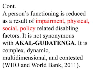 Cont.
A person’s functioning is reduced
as a result of impairment, physical,
social, policy related disabling
factors. It is not synonymous
with AKAL-GUDATENGA. It is
complex, dynamic,
multidimensional, and contested
(WHO and World Bank, 2011).
 