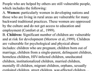 People who are helped by others are still vulnerable people,
which includes the following:
A. Women: particularly women in developing nations and
those who are living in rural areas are vulnerable for many
backward traditional practices. These women are oppressed
by the culture and do not get access to education and
employment (Comfort et al., 1999).
B. Children: Significant number of children are vulnerable
and at risk for development (Morrow et al.,1999). Children
are vulnerable for psychological and physical abuse
includes: children who are pregnant, children born out of
marriage, children from a single-parent, delinquent children,
homeless children, HIV-infected children, uneducated
children, institutionalized children, married children,
mentally ill children, migrant children, orphans, sexually
 