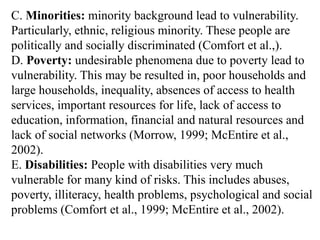 C. Minorities: minority background lead to vulnerability.
Particularly, ethnic, religious minority. These people are
politically and socially discriminated (Comfort et al.,).
D. Poverty: undesirable phenomena due to poverty lead to
vulnerability. This may be resulted in, poor households and
large households, inequality, absences of access to health
services, important resources for life, lack of access to
education, information, financial and natural resources and
lack of social networks (Morrow, 1999; McEntire et al.,
2002).
E. Disabilities: People with disabilities very much
vulnerable for many kind of risks. This includes abuses,
poverty, illiteracy, health problems, psychological and social
problems (Comfort et al., 1999; McEntire et al., 2002).
 