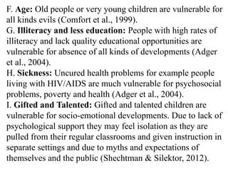 F. Age: Old people or very young children are vulnerable for
all kinds evils (Comfort et al., 1999).
G. Illiteracy and less education: People with high rates of
illiteracy and lack quality educational opportunities are
vulnerable for absence of all kinds of developments (Adger
et al., 2004).
H. Sickness: Uncured health problems for example people
living with HIV/AIDS are much vulnerable for psychosocial
problems, poverty and health (Adger et al., 2004).
I. Gifted and Talented: Gifted and talented children are
vulnerable for socio-emotional developments. Due to lack of
psychological support they may feel isolation as they are
pulled from their regular classrooms and given instruction in
separate settings and due to myths and expectations of
themselves and the public (Shechtman & Silektor, 2012).
 