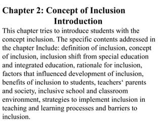 Chapter 2: Concept of Inclusion
Introduction
This chapter tries to introduce students with the
concept inclusion. The specific contents addressed in
the chapter Include: definition of inclusion, concept
of inclusion, inclusion shift from special education
and integrated education, rationale for inclusion,
factors that influenced development of inclusion,
benefits of inclusion to students, teachers‘ parents
and society, inclusive school and classroom
environment, strategies to implement inclusion in
teaching and learning processes and barriers to
inclusion.
 