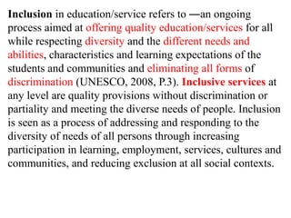 Inclusion in education/service refers to ―an ongoing
process aimed at offering quality education/services for all
while respecting diversity and the different needs and
abilities, characteristics and learning expectations of the
students and communities and eliminating all forms of
discrimination (UNESCO, 2008, P.3). Inclusive services at
any level are quality provisions without discrimination or
partiality and meeting the diverse needs of people. Inclusion
is seen as a process of addressing and responding to the
diversity of needs of all persons through increasing
participation in learning, employment, services, cultures and
communities, and reducing exclusion at all social contexts.
 