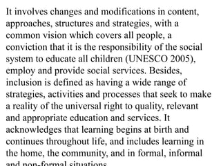 It involves changes and modifications in content,
approaches, structures and strategies, with a
common vision which covers all people, a
conviction that it is the responsibility of the social
system to educate all children (UNESCO 2005),
employ and provide social services. Besides,
inclusion is defined as having a wide range of
strategies, activities and processes that seek to make
a reality of the universal right to quality, relevant
and appropriate education and services. It
acknowledges that learning begins at birth and
continues throughout life, and includes learning in
the home, the community, and in formal, informal
 