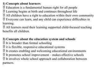 1) Concepts about learners
 Education is a fundamental human right for all people
 Learning begins at birth and continues throughout life
 All children have a right to education within their own community
 Everyone can learn, and any child can experience difficulties in
learning.
 All learners need their learning supported child-focused teaching
benefits all children.
2) Concepts about the education system and schools
 It is broader than formal schooling
 it is flexible, responsive educational systems
 It creates enabling and welcoming educational environments
 It promotes school improvement – makes effective schools
 It involves whole school approach and collaboration between
partners.
 