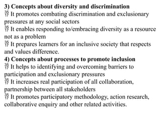 3) Concepts about diversity and discrimination
 It promotes combating discrimination and exclusionary
pressures at any social sectors
 It enables responding to/embracing diversity as a resource
not as a problem
 It prepares learners for an inclusive society that respects
and values difference.
4) Concepts about processes to promote inclusion
 It helps to identifying and overcoming barriers to
participation and exclusionary pressures
 It increases real participation of all collaboration,
partnership between all stakeholders
 It promotes participatory methodology, action research,
collaborative enquiry and other related activities.
 