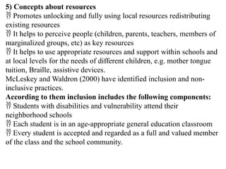5) Concepts about resources
 Promotes unlocking and fully using local resources redistributing
existing resources
 It helps to perceive people (children, parents, teachers, members of
marginalized groups, etc) as key resources
 It helps to use appropriate resources and support within schools and
at local levels for the needs of different children, e.g. mother tongue
tuition, Braille, assistive devices.
McLeskey and Waldron (2000) have identified inclusion and non-
inclusive practices.
According to them inclusion includes the following components:
 Students with disabilities and vulnerability attend their
neighborhood schools
 Each student is in an age-appropriate general education classroom
 Every student is accepted and regarded as a full and valued member
of the class and the school community.
 