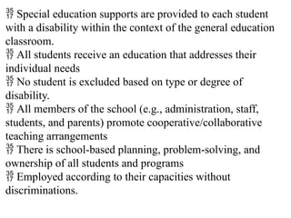  Special education supports are provided to each student
with a disability within the context of the general education
classroom.
 All students receive an education that addresses their
individual needs
 No student is excluded based on type or degree of
disability.
 All members of the school (e.g., administration, staff,
students, and parents) promote cooperative/collaborative
teaching arrangements
 There is school-based planning, problem-solving, and
ownership of all students and programs
 Employed according to their capacities without
discriminations.
 
