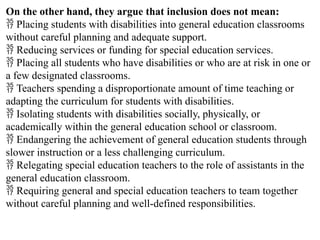 On the other hand, they argue that inclusion does not mean:
 Placing students with disabilities into general education classrooms
without careful planning and adequate support.
 Reducing services or funding for special education services.
 Placing all students who have disabilities or who are at risk in one or
a few designated classrooms.
 Teachers spending a disproportionate amount of time teaching or
adapting the curriculum for students with disabilities.
 Isolating students with disabilities socially, physically, or
academically within the general education school or classroom.
 Endangering the achievement of general education students through
slower instruction or a less challenging curriculum.
 Relegating special education teachers to the role of assistants in the
general education classroom.
 Requiring general and special education teachers to team together
without careful planning and well-defined responsibilities.
 