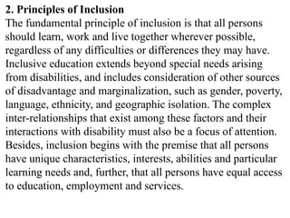 2. Principles of Inclusion
The fundamental principle of inclusion is that all persons
should learn, work and live together wherever possible,
regardless of any difficulties or differences they may have.
Inclusive education extends beyond special needs arising
from disabilities, and includes consideration of other sources
of disadvantage and marginalization, such as gender, poverty,
language, ethnicity, and geographic isolation. The complex
inter-relationships that exist among these factors and their
interactions with disability must also be a focus of attention.
Besides, inclusion begins with the premise that all persons
have unique characteristics, interests, abilities and particular
learning needs and, further, that all persons have equal access
to education, employment and services.
 