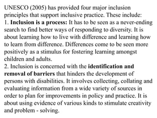 UNESCO (2005) has provided four major inclusion
principles that support inclusive practice. These include:
1. Inclusion is a process: It has to be seen as a never-ending
search to find better ways of responding to diversity. It is
about learning how to live with difference and learning how
to learn from difference. Differences come to be seen more
positively as a stimulus for fostering learning amongst
children and adults.
2. Inclusion is concerned with the identification and
removal of barriers that hinders the development of
persons with disabilities. It involves collecting, collating and
evaluating information from a wide variety of sources in
order to plan for improvements in policy and practice. It is
about using evidence of various kinds to stimulate creativity
and problem - solving.
 