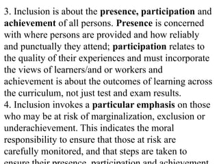 3. Inclusion is about the presence, participation and
achievement of all persons. Presence is concerned
with where persons are provided and how reliably
and punctually they attend; participation relates to
the quality of their experiences and must incorporate
the views of learners/and or workers and
achievement is about the outcomes of learning across
the curriculum, not just test and exam results.
4. Inclusion invokes a particular emphasis on those
who may be at risk of marginalization, exclusion or
underachievement. This indicates the moral
responsibility to ensure that those at risk are
carefully monitored, and that steps are taken to
 