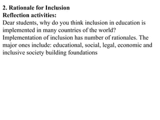 2. Rationale for Inclusion
Reflection activities:
Dear students, why do you think inclusion in education is
implemented in many countries of the world?
Implementation of inclusion has number of rationales. The
major ones include: educational, social, legal, economic and
inclusive society building foundations
 