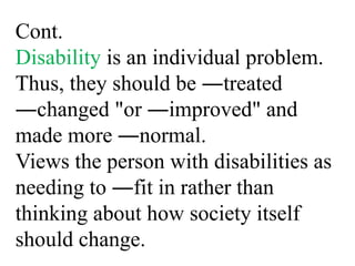 Cont.
Disability is an individual problem.
Thus, they should be ―treated
―changed "or ―improved" and
made more ―normal.
Views the person with disabilities as
needing to ―fit in rather than
thinking about how society itself
should change.
 