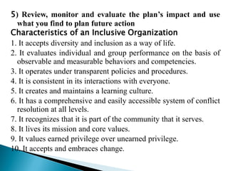 5) Review, monitor and evaluate the plan’s impact and use
what you find to plan future action
Characteristics of an Inclusive Organization
1. It accepts diversity and inclusion as a way of life.
2. It evaluates individual and group performance on the basis of
observable and measurable behaviors and competencies.
3. It operates under transparent policies and procedures.
4. It is consistent in its interactions with everyone.
5. It creates and maintains a learning culture.
6. It has a comprehensive and easily accessible system of conflict
resolution at all levels.
7. It recognizes that it is part of the community that it serves.
8. It lives its mission and core values.
9. It values earned privilege over unearned privilege.
10. It accepts and embraces change.
 