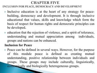  Inclusive education is at the heart of any strategy for peace-
building, democracy and development. It is through inclusive
educational that values, skills and knowledge which form the
basis of respect for human rights and democratic principles can
be developed.
 education that the rejection of violence, and a spirit of tolerance,
understanding and mutual appreciation among individuals,
groups and nations can be enhanced.
Inclusion for Peace
 Peace can be defined in several ways. However, for the purpose
of this module peace is defined as creating mutual
understanding, positive relationship between individuals and
groups. These groups may include culturally, linguistically,
economically and biologically heterogeneous groups.
 