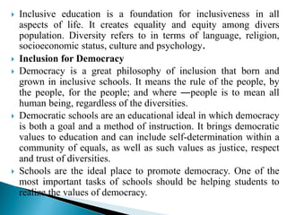  Inclusive education is a foundation for inclusiveness in all
aspects of life. It creates equality and equity among divers
population. Diversity refers to in terms of language, religion,
socioeconomic status, culture and psychology.
 Inclusion for Democracy
 Democracy is a great philosophy of inclusion that born and
grown in inclusive schools. It means the rule of the people, by
the people, for the people; and where ―people is to mean all
human being, regardless of the diversities.
 Democratic schools are an educational ideal in which democracy
is both a goal and a method of instruction. It brings democratic
values to education and can include self-determination within a
community of equals, as well as such values as justice, respect
and trust of diversities.
 Schools are the ideal place to promote democracy. One of the
most important tasks of schools should be helping students to
realize the values of democracy.
 