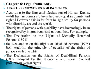  Chapter 6: Legal frame work
 LEGAL FRAMEWORKS FOR INCLUSION
 According to the Universal Declaration of Human Rights,
―All human beings are born free and equal in dignity and
rights.‖ However, this is far from being a reality for persons
with disability around the world.
 The rights of persons with disability have increasingly been
recognized by international and national law. For example,
 The Declaration on the Rights of Mentally Retarded
Persons (1971)
 the Declaration on the Rights of Disabled Persons (1975)
both establish the principle of equality of the rights of
persons with disability.
 The Declaration on the Rights of Deaf-Blind Persons
(1979) adopted by the Economic and Social Council
provides universal rights.
 