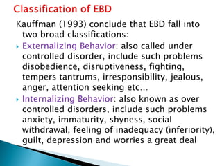 Kauffman (1993) conclude that EBD fall into
two broad classifications:
 Externalizing Behavior: also called under
controlled disorder, include such problems
disobedience, disruptiveness, fighting,
tempers tantrums, irresponsibility, jealous,
anger, attention seeking etc…
 Internalizing Behavior: also known as over
controlled disorders, include such problems
anxiety, immaturity, shyness, social
withdrawal, feeling of inadequacy (inferiority),
guilt, depression and worries a great deal
 