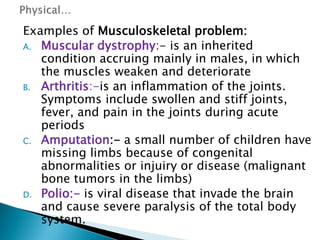 Examples of Musculoskeletal problem:
A. Muscular dystrophy:- is an inherited
condition accruing mainly in males, in which
the muscles weaken and deteriorate
B. Arthritis:-is an inflammation of the joints.
Symptoms include swollen and stiff joints,
fever, and pain in the joints during acute
periods
C. Amputation:- a small number of children have
missing limbs because of congenital
abnormalities or injuiry or disease (malignant
bone tumors in the limbs)
D. Polio:- is viral disease that invade the brain
and cause severe paralysis of the total body
system.
 