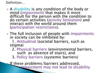  A disability is any condition of the body or
mind (impairment) that makes it more
difficult for the person with the condition to
do certain activities (activity limitation) and
interact with the world around them
(participation restrictions).
 The full inclusion of people with impairments
in society can be inhibited by:
1. Attitudinal (societal barriers, such as
stigma)
2. Physical barriers (environmental barriers,
such as absence of stairs), and
3. Policy barriers (systemic barriers)
 If these problems/barriers addressed,
impairment may not lead to disability
 