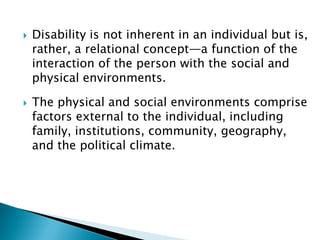  Disability is not inherent in an individual but is,
rather, a relational concept—a function of the
interaction of the person with the social and
physical environments.
 The physical and social environments comprise
factors external to the individual, including
family, institutions, community, geography,
and the political climate.
 