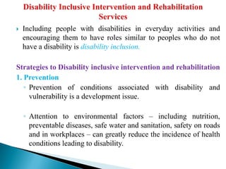  Including people with disabilities in everyday activities and
encouraging them to have roles similar to peoples who do not
have a disability is disability inclusion.
Strategies to Disability inclusive intervention and rehabilitation
1. Prevention
◦ Prevention of conditions associated with disability and
vulnerability is a development issue.
◦ Attention to environmental factors – including nutrition,
preventable diseases, safe water and sanitation, safety on roads
and in workplaces – can greatly reduce the incidence of health
conditions leading to disability.
 