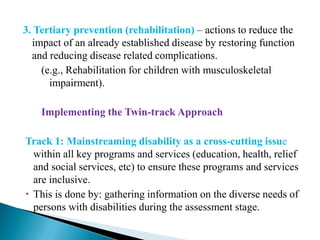 3. Tertiary prevention (rehabilitation) – actions to reduce the
impact of an already established disease by restoring function
and reducing disease related complications.
(e.g., Rehabilitation for children with musculoskeletal
impairment).
Implementing the Twin-track Approach
Track 1: Mainstreaming disability as a cross-cutting issue
within all key programs and services (education, health, relief
and social services, etc) to ensure these programs and services
are inclusive.
 This is done by: gathering information on the diverse needs of
persons with disabilities during the assessment stage.
 